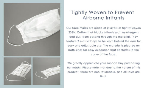 Features: - Made of 2 layers of tightly woven 233tc Cotton - Blocks irritants such as allergens and dust - 2 elastic loops for easy and adjustable use - Pleated on both sides for easy expansion - Conforms to the curve of the face  Please note: These masks are not guaranteed to prevent the transmission or infection of viruses or illnesses. All sales are final. Thank you for your support!